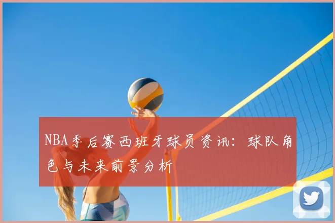 NBA季后赛西班牙球员资讯：球队角色与未来前景分析