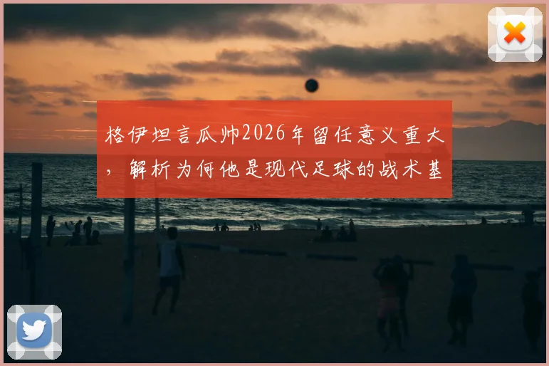 格伊坦言瓜帅2026年留任意义重大，解析为何他是现代足球的战术基石与传奇