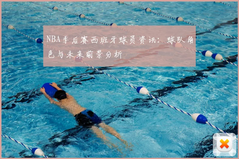 NBA季后赛西班牙球员资讯：球队角色与未来前景分析