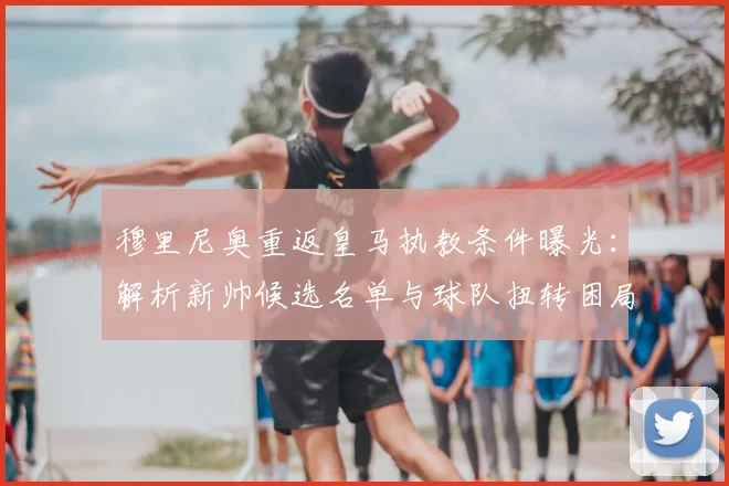 穆里尼奥重返皇马执教条件曝光:解析新帅候选名单与球队扭转困局关键