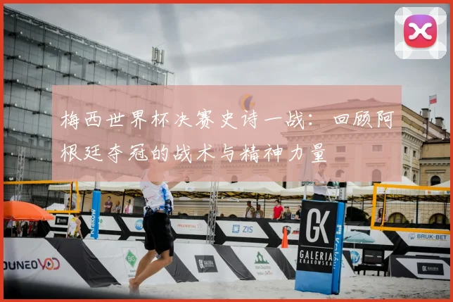 梅西世界杯决赛史诗一战：回顾阿根廷夺冠的战术与精神力量