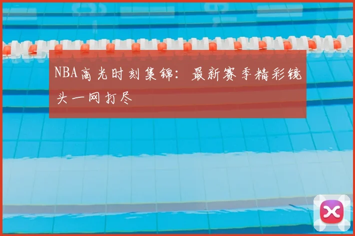 NBA高光时刻集锦：最新赛季精彩镜头一网打尽
