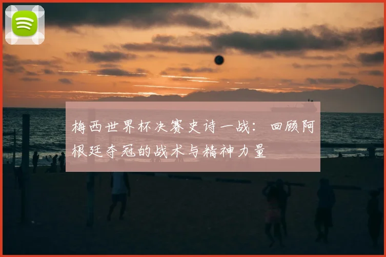 梅西世界杯决赛史诗一战：回顾阿根廷夺冠的战术与精神力量