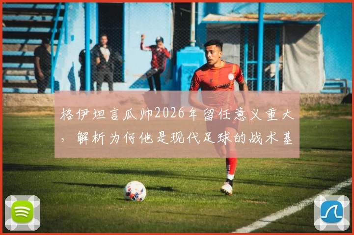 格伊坦言瓜帅2026年留任意义重大，解析为何他是现代足球的战术基石与传奇