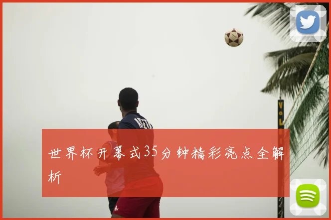 世界杯开幕式35分钟精彩亮点全解析