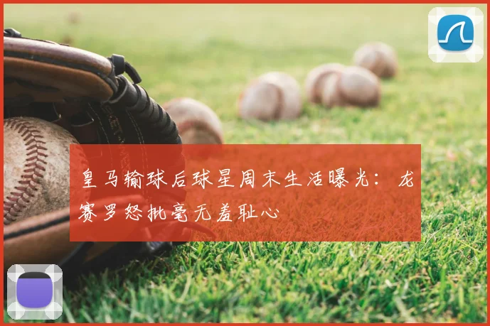 皇马输球后球星周末生活曝光:龙赛罗怒批毫无羞耻心