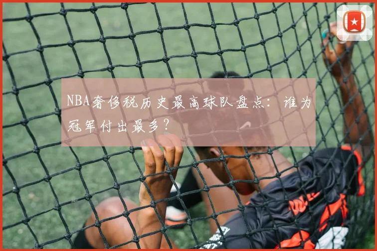NBA奢侈税历史最高球队盘点：谁为冠军付出最多？
