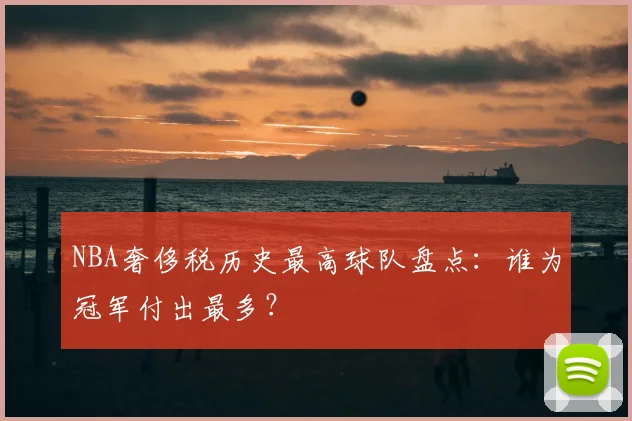 NBA奢侈税历史最高球队盘点：谁为冠军付出最多？